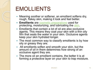 EMOLLIENTS
 Meaning soother or softener, an emollient softens dry,
rough, flakey skin, making it look and feel better.
 Emollients are cosmetic preparations used for
protecting, moisturizing, and lubricating the skin.
 Emollients that contain a lot of oil are also occlusive
agents. This means they coat your skin with a thin oily
film that seals the water in your skin. Occlusive agents
keep your skin hydrated longer.
 The most common way to classify emollients is by how
oily or greasy they are.
 All emollients soften and smooth your skin, but the
amount of oil in them determines how strong of an
occlusive agent they are.
 The more oil an emollient contains, the better it is at
forming a protective layer on your skin to trap moisture.
9/6/2021 15
 