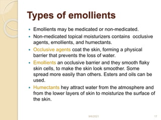 Types of emollients
 Emollients may be medicated or non-medicated.
 Non-medicated topical moisturizers contains occlusive
agents, emollients, and humectants.
 Occlusive agents coat the skin, forming a physical
barrier that prevents the loss of water.
 Emollients an occlusive barrier and they smooth flaky
skin cells, to make the skin look smoother. Some
spread more easily than others. Esters and oils can be
used.
 Humectants hey attract water from the atmosphere and
from the lower layers of skin to moisturize the surface of
the skin.
9/6/2021 17
 