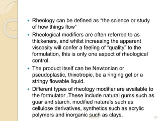  Rheology can be defined as “the science or study
of how things flow”
 Rheological modifiers are often referred to as
thickeners, and whilst increasing the apparent
viscosity will confer a feeling of “quality” to the
formulation, this is only one aspect of rheological
control.
 The product itself can be Newtonian or
pseudoplastic, thixotropic, be a ringing gel or a
stringy flowable liquid.
 Different types of rheology modifier are available to
the formulator .These include natural gums such as
guar and starch, modified naturals such as
cellulose derivatives, synthetics such as acrylic
polymers and inorganic such as clays.
9/6/2021 20
 