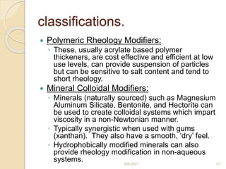 classifications.
 Polymeric Rheology Modifiers:
◦ These, usually acrylate based polymer
thickeners, are cost effective and efficient at low
use levels, can provide suspension of particles
but can be sensitive to salt content and tend to
short rheology.
 Mineral Colloidal Modifiers:
◦ Minerals (naturally sourced) such as Magnesium
Aluminum Silicate, Bentonite, and Hectorite can
be used to create colloidal systems which impart
viscosity in a non-Newtonian manner.
◦ Typically synergistic when used with gums
(xanthan). They also have a smooth, ‘dry’ feel.
◦ Hydrophobically modified minerals can also
provide rheology modification in non-aqueous
systems. 9/6/2021 21
 
