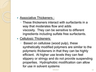  Associative Thickeners :
◦ These thickeners interact with surfactants in a
way that moderates flow and adds
viscosity. They can be sensitive to different
ingredients including sulfate free surfactants.
 Cellulosic Thickeners:
◦ Based on cellulose (wood pulp), these
synthetically modified polymers are similar to the
polymeric thickeners in that they can be highly
efficient. At higher use levels they can feel
slippery or stringy and do not provide suspending
properties. Hydrophobic modification can allow
for use in solvent systems
9/6/2021 22
 