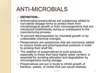ANTI-MICROBIALS
 DEFINITION:-
 Antimicrobial preservatives are substances added to
non-sterile dosage forms to protect them from
microbiological growth or from microorganisms that are
introduced inadvertently during or subsequent to the
manufacturing process.
 To prevent decomposition by microbial growth or by
undesirable chemical changes.
 Preservatives are substances that are commonly added
to various foods and pharmaceutical products in order
to prolong their shelf life.
 The addition of preservatives to such products,
especially to those that have higher water content, is
essential for avoiding alteration and degradation by
microorganisms during storage.
 Preservatives are put in foods to inhibit growth of
bacteria, yeasts, or molds that can cause disease.
9/6/2021 24
 