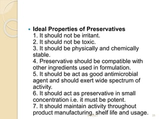  Ideal Properties of Preservatives
1. It should not be irritant.
2. It should not be toxic.
3. It should be physically and chemically
stable.
4. Preservative should be compatible with
other ingredients used in formulation.
5. It should be act as good antimicrobial
agent and should exert wide spectrum of
activity.
6. It should act as preservative in small
concentration i.e. it must be potent.
7. It should maintain activity throughout
product manufacturing, shelf life and usage.
9/6/2021 25
 