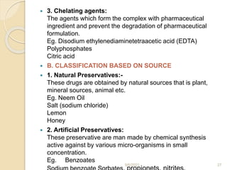 3. Chelating agents:
The agents which form the complex with pharmaceutical
ingredient and prevent the degradation of pharmaceutical
formulation.
Eg. Disodium ethylenediaminetetraacetic acid (EDTA)
Polyphosphates
Citric acid
 B. CLASSIFICATION BASED ON SOURCE
 1. Natural Preservatives:-
These drugs are obtained by natural sources that is plant,
mineral sources, animal etc.
Eg. Neem Oil
Salt (sodium chloride)
Lemon
Honey
 2. Artificial Preservatives:
These preservative are man made by chemical synthesis
active against by various micro-organisms in small
concentration.
Eg. Benzoates
9/6/2021 27
 
