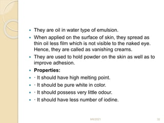  They are oil in water type of emulsion.
 When applied on the surface of skin, they spread as
thin oil less film which is not visible to the naked eye.
Hence, they are called as vanishing creams.
 They are used to hold powder on the skin as well as to
improve adhesion.
 Properties:
 · It should have high melting point.
 · It should be pure white in color.
 · It should possess very little odour.
 · It should have less number of iodine.
9/6/2021 32
 
