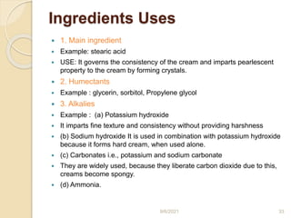 Ingredients Uses
 1. Main ingredient
 Example: stearic acid
 USE: It governs the consistency of the cream and imparts pearlescent
property to the cream by forming crystals.
 2. Humectants
 Example : glycerin, sorbitol, Propylene glycol
 3. Alkalies
 Example : (a) Potassium hydroxide
 It imparts fine texture and consistency without providing harshness
 (b) Sodium hydroxide It is used in combination with potassium hydroxide
because it forms hard cream, when used alone.
 (c) Carbonates i.e., potassium and sodium carbonate
 They are widely used, because they liberate carbon dioxide due to this,
creams become spongy.
 (d) Ammonia.
9/6/2021 33
 