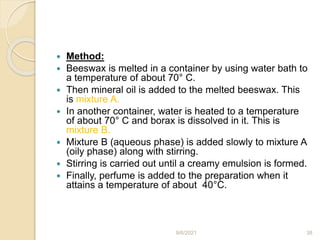  Method:
 Beeswax is melted in a container by using water bath to
a temperature of about 70° C.
 Then mineral oil is added to the melted beeswax. This
is mixture A.
 In another container, water is heated to a temperature
of about 70° C and borax is dissolved in it. This is
mixture B.
 Mixture B (aqueous phase) is added slowly to mixture A
(oily phase) along with stirring.
 Stirring is carried out until a creamy emulsion is formed.
 Finally, perfume is added to the preparation when it
attains a temperature of about 40°C.
9/6/2021 38
 