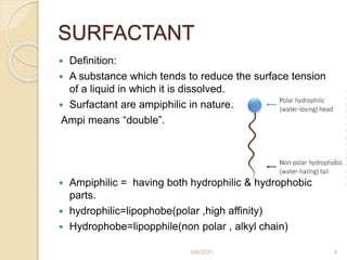 SURFACTANT
 Definition:
 A substance which tends to reduce the surface tension
of a liquid in which it is dissolved.
 Surfactant are ampiphilic in nature.
Ampi means “double”.
 Ampiphilic = having both hydrophilic & hydrophobic
parts.
 hydrophilic=lipophobe(polar ,high affinity)
 Hydrophobe=lipopphile(non polar , alkyl chain)
9/6/2021 4
 