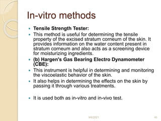 In-vitro methods
 Tensile Strength Tester:
 This method is useful for determining the tensile
property of the excised stratum corneum of the skin. It
provides information on the water content present in
stratum corneum and also acts as a screening device
for moisturizing ingredients.
 (b) Hargen's Gas Bearing Electro Dynamometer
(CBE):
 This instrument is helpful in determining and monitoring
the viscoelastic behavior of the skin.
 It also helps in determining the effects on the skin by
passing it through various treatments.
 It is used both as in-vitro and in-vivo test.
9/6/2021 40
 