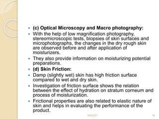  (c) Optical Microscopy and Macro photography:
 With the help of low magnification photography,
stereomicroscopic tests, biopsies of skin surfaces and
microphotographs, the changes in the dry rough skin
are observed before and after application of
moisturizers.
 They also provide information on moisturizing potential
preparations.
 (d) Skin Friction:
 Damp (slightly wet) skin has high friction surface
compared to wet and dry skin.
 Investigation of friction surface shows the relation
between the effect of hydration on stratum corneum and
process of moisturization.
 Frictional properties are also related to elastic nature of
skin and helps in evaluating the performance of the
product.
9/6/2021 42
 