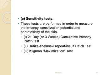  (e) Sensitivity tests:
 These tests are performed in order to measure
the irritancy, sensitization potential and
phototoxicity of the skin.
◦ (i) 21 Day (or 3 Weeks) Cumulative Irritancy
Patch test
◦ (ii) Draize-shelanski repeat-insult Patch Test
◦ (iii) Kligman “Maximization" Test
9/6/2021 43
 