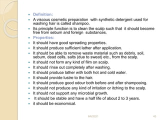  Definition:
 A viscous cosmetic preparation with synthetic detergent used for
washing hair is called shampoo.
 Its principle function is to clean the scalp such that it should become
free from sebum and foreign substances.
 Properties:
 It should have good spreading properties.
 It should produce sufficient lather after application.
 It should be able to remove waste material such as debris, soil,
sebum, dead cells, salts (due to sweat) etc., from the scalp.
 It should not form any kind of film on scalp.
 It should rinse out completely after washing.
 It should produce lather with both hot and cold water.
 It should provide lustre to the hair.
 It should produce good odour both before and after shampooing.
 It should not produce any kind of irritation or itching to the scalp.
 It should not support any microbial growth.
 It should be stable and have a half life of about 2 to 3 years.
 it should be economical.
9/6/2021 45
 