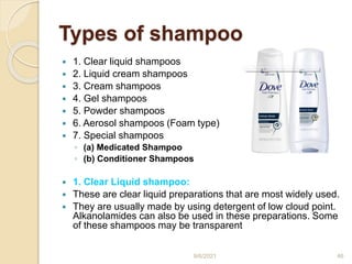 Types of shampoo
 1. Clear liquid shampoos
 2. Liquid cream shampoos
 3. Cream shampoos
 4. Gel shampoos
 5. Powder shampoos
 6. Aerosol shampoos (Foam type)
 7. Special shampoos
◦ (a) Medicated Shampoo
◦ (b) Conditioner Shampoos
 1. Clear Liquid shampoo:
 These are clear liquid preparations that are most widely used.
 They are usually made by using detergent of low cloud point.
Alkanolamides can also be used in these preparations. Some
of these shampoos may be transparent
9/6/2021 46
 