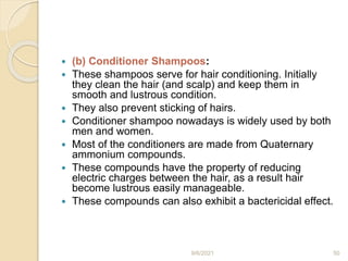  (b) Conditioner Shampoos:
 These shampoos serve for hair conditioning. Initially
they clean the hair (and scalp) and keep them in
smooth and lustrous condition.
 They also prevent sticking of hairs.
 Conditioner shampoo nowadays is widely used by both
men and women.
 Most of the conditioners are made from Quaternary
ammonium compounds.
 These compounds have the property of reducing
electric charges between the hair, as a result hair
become lustrous easily manageable.
 These compounds can also exhibit a bactericidal effect.
9/6/2021 50
 