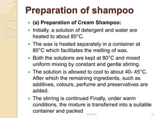 Preparation of shampoo
 (a) Preparation of Cream Shampoo:
 Initially, a solution of detergent and water are
heated to about 80°C.
 The wax is heated separately in a container at
80°C which facilitates the melting of wax.
 Both the solutions are kept at 80°C and mixed
uniform mixing by constant and gentle stirring.
 The solution is allowed to cool to about 40- 45°C.
After which the remaining ingredients, such as
additives, colours, perfume and preservatives are
added.
 The stirring is continued Finally, under warm
conditions, the mixture is transferred into a suitable
container and packed
9/6/2021 52
 