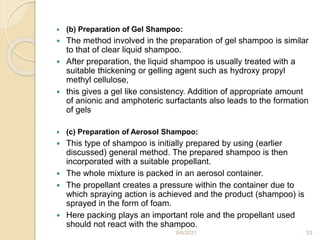  (b) Preparation of Gel Shampoo:
 The method involved in the preparation of gel shampoo is similar
to that of clear liquid shampoo.
 After preparation, the liquid shampoo is usually treated with a
suitable thickening or gelling agent such as hydroxy propyl
methyl cellulose,
 this gives a gel like consistency. Addition of appropriate amount
of anionic and amphoteric surfactants also leads to the formation
of gels
 (c) Preparation of Aerosol Shampoo:
 This type of shampoo is initially prepared by using (earlier
discussed) general method. The prepared shampoo is then
incorporated with a suitable propellant.
 The whole mixture is packed in an aerosol container.
 The propellant creates a pressure within the container due to
which spraying action is achieved and the product (shampoo) is
sprayed in the form of foam.
 Here packing plays an important role and the propellant used
should not react with the shampoo.
9/6/2021 53
 