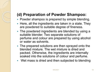(d) Preparation of Powder Shampoo:
 Powder shampoo is prepared by simple blending.
 Here, all the ingredients are taken in a state. They
are powdered to suitable degree of fineness.
 The powdered ingredients are blended by using a
suitable blender. Two separate solutions of
perfume and colour are prepared by using alcohol
or water as solvents.
 The prepared solutions are then sprayed onto the
blended mixture. The wet mixture is dried and
packed. Otherwise, the ingredients are internally
soaked into the solutions of colour and perfume.
 Wet mass is dried and then subjected to blending
9/6/2021 54
 