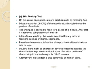  (a) Skin Toxicity Test:
 On the skin of each rabbit, a round patch is made by removing hair.
 Dilute preparation (8-10%) of shampoo is usually applied onto the
patches of a rabbits.
 The shampoo is allowed to react for a period of 3-4 hours. After that
it is removed completely from the skin.
 After efficient washing, the skin is examined for any adverse
reactions such as erythema, edema etc.
 Based on the results obtained the shampoo is considered as either
safe or toxic.
 Usually, there might be chances of adverse reactions because the
shampoo was kept in contact for 4 hours. But usual practice of
shampooing in human being is for 10-15 minutes.
 Alternatively, the skin test is also performed on human being.
9/6/2021 56
 