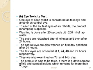  (b) Eye Toxicity Test:
 One eye of each rabbit is considered as test eye and
another as control eye.
 To each of the six test eyes of six rabbits, the product
(shampoo) is applied.
 Washing is done after 20 seconds pith 200 ml of tap
water.
 The eyes are rewashed after 5 minutes and then after
24 hours.
 The control eye are also washed on first day and then
after 24 hours.
 The test eyes are observed at 1, 24, 48 and 72 hours
respectively.
 They are also examined on 7th and 14th day.
 The product is said to be toxic, if there is a development
of iris and corneal lesions which remains for more than
7 days. 9/6/2021 57
 
