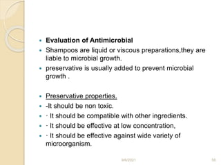  Evaluation of Antimicrobial
 Shampoos are liquid or viscous preparations,they are
liable to microbial growth.
 preservative is usually added to prevent microbial
growth .
 Preservative properties.
 -It should be non toxic.
 · It should be compatible with other ingredients.
 · It should be effective at low concentration,
 · It should be effective against wide variety of
microorganism.
9/6/2021 58
 