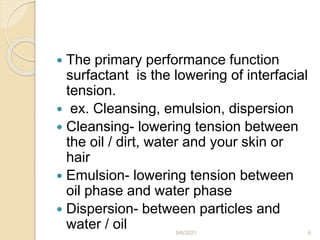  The primary performance function
surfactant is the lowering of interfacial
tension.
 ex. Cleansing, emulsion, dispersion
 Cleansing- lowering tension between
the oil / dirt, water and your skin or
hair
 Emulsion- lowering tension between
oil phase and water phase
 Dispersion- between particles and
water / oil 9/6/2021 6
 