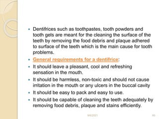  Dentifrices such as toothpastes, tooth powders and
tooth gels are meant for the cleaning the surface of the
teeth by removing the food debris and plaque adhered
to surface of the teeth which is the main cause for tooth
problems.
 General requirements for a dentifrice:
 It should leave a pleasant, cool and refreshing
sensation in the mouth.
 It should be harmless, non-toxic and should not cause
irritation in the mouth or any ulcers in the buccal cavity
 It should be easy to pack and easy to use.
 It should be capable of cleaning the teeth adequately by
removing food debris, plaque and stains efficiently.
9/6/2021 60
 