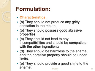 Formulation:
 Characteristics:
 (a) They should not produce any gritty
sensation in the mouth.
 (b) They should possess good abrasive
properties.
 (c) They should not lead to any
incompatibilities and should be compatible
with the other ingredients.
 (d) They should be harmless to the enamel
and the abrasive property should be under
limits.
 (e) They should provide a good shine to the
enamel. 9/6/2021 61
 