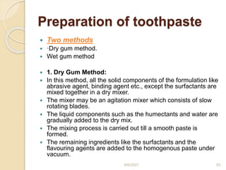 Preparation of toothpaste
 Two methods
 ·Dry gum method.
 Wet gum method
 1. Dry Gum Method:
 In this method, all the solid components of the formulation like
abrasive agent, binding agent etc., except the surfactants are
mixed together in a dry mixer.
 The mixer may be an agitation mixer which consists of slow
rotating blades.
 The liquid components such as the humectants and water are
gradually added to the dry mix.
 The mixing process is carried out till a smooth paste is
formed.
 The remaining ingredients like the surfactants and the
flavouring agents are added to the homogenous paste under
vacuum.
9/6/2021 63
 