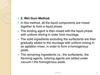  2. Wet Gum Method:
 In this method, all the liquid components are mixed
together to form a liquid phase.
 The binding agent is then mixed with the liquid phase
with uniform stirring in order form mucilage.
 The solid ingredients excluding the surfactants are then
gradually added to the mucilage with uniform mixing in
an agitation mixer, in order to form a homogenous
paste.
 The remaining ingredients i.e., the surfactants, the
flavoring agents, coloring agents are added under
vacuum t the homogenous paste.
9/6/2021 64
 
