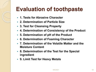 Evaluation of toothpaste
 1. Tests for Abrasive Character
 2. Determination of Particle Size
 3. Test for Cleansing Property
 4. Determination of Consistency of the Product
 5. Determination of pH of the Product
 6. Determination of Foaming Character
 7. Determination of the Volatile Matter and the
Moisture Content
 8. Determination of the Test for the Special
ingredient
 9. Limit Test for Heavy Metals
9/6/2021 65
 