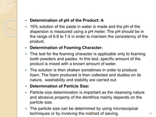  Determination of pH of the Product: A
 10% solution of the paste in water is made and the pH of the
dispersion is measured using a pH meter. The pH should be in
the range of 6.8 to 7.4 in order to maintain the consistency of the
product.
 Determination of Foaming Character:
 This test for the foaming character is applicable only to foaming
tooth powders and pastes. In this test, specific amount of the
product is mixed with a known amount of water.
 The solution is then shaken sometimes in order to produce
foam. The foam produced is then collected and studies on its
nature, washability and stability are carried out.
 Determination of Particle Size:
 Particle size determination is important as the cleansing nature
and abrasive property of the dentifrice mainly depends on the
particle size.
 The particle size can be determined by using microscopical
techniques or by involving the method of sieving.
9/6/2021 66
 
