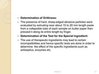  Determination of Grittiness:
 The presence of hard, sharp-edged abrasive particles were
evaluated by extruding near about 15 to 20 mm length paste
from a collapsible tube of each sample on butter paper then
pressed it along its entire length by finger.
 Determination of the Test for the Special ingredient:
 The use of therapeutic ingredients may lead to certain
incompatibilities and hence specific tests are done in order to
determine the effect of the specific ingredients such as
antiseptics, enzymes etc.
9/6/2021 67
 