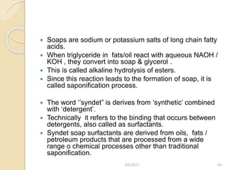  Soaps are sodium or potassium salts of long chain fatty
acids.
 When triglyceride in fats/oil react with aqueous NAOH /
KOH , they convert into soap & glycerol .
 This is called alkaline hydrolysis of esters.
 Since this reaction leads to the formation of soap, it is
called saponification process.
 The word ‘’syndet” is derives from ‘synthetic’ combined
with ‘detergent’.
 Technically it refers to the binding that occurs between
detergents, also called as surfactants.
 Syndet soap surfactants are derived from oils, fats /
petroleum products that are processed from a wide
range o chemical processes other than traditional
saponification.
9/6/2021 69
 