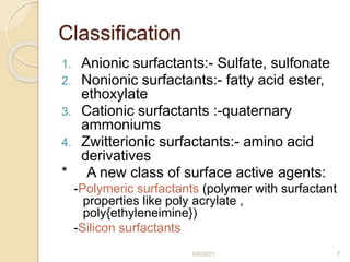 Classification
1. Anionic surfactants:- Sulfate, sulfonate
2. Nonionic surfactants:- fatty acid ester,
ethoxylate
3. Cationic surfactants :-quaternary
ammoniums
4. Zwitterionic surfactants:- amino acid
derivatives
* A new class of surface active agents:
-Polymeric surfactants (polymer with surfactant
properties like poly acrylate ,
poly{ethyleneimine})
-Silicon surfactants
9/6/2021 7
 