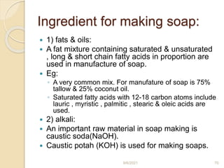 Ingredient for making soap:
 1) fats & oils:
 A fat mixture containing saturated & unsaturated
, long & short chain fatty acids in proportion are
used in manufacture of soap.
 Eg:
◦ A very common mix. For manufature of soap is 75%
tallow & 25% coconut oil.
◦ Saturated fatty acids with 12-18 carbon atoms include
lauric , myristic , palmitic , stearic & oleic acids are
used.
 2) alkali:
 An important raw material in soap making is
caustic soda(NaOH).
 Caustic potah (KOH) is used for making soaps.
9/6/2021 70
 