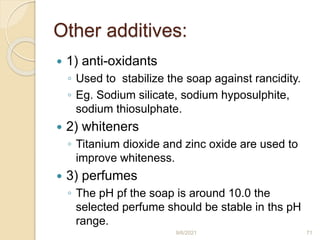 Other additives:
 1) anti-oxidants
◦ Used to stabilize the soap against rancidity.
◦ Eg. Sodium silicate, sodium hyposulphite,
sodium thiosulphate.
 2) whiteners
◦ Titanium dioxide and zinc oxide are used to
improve whiteness.
 3) perfumes
◦ The pH pf the soap is around 10.0 the
selected perfume should be stable in ths pH
range.
9/6/2021 71
 