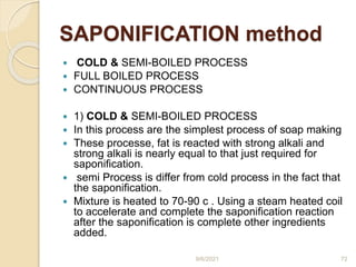 SAPONIFICATION method
 COLD & SEMI-BOILED PROCESS
 FULL BOILED PROCESS
 CONTINUOUS PROCESS
 1) COLD & SEMI-BOILED PROCESS
 In this process are the simplest process of soap making
 These processe, fat is reacted with strong alkali and
strong alkali is nearly equal to that just required for
saponification.
 semi Process is differ from cold process in the fact that
the saponification.
 Mixture is heated to 70-90 c . Using a steam heated coil
to accelerate and complete the saponification reaction
after the saponification is complete other ingredients
added.
9/6/2021 72
 