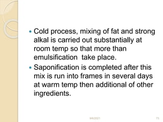  Cold process, mixing of fat and strong
alkal is carried out substantially at
room temp so that more than
emulsification take place.
 Saponification is completed after this
mix is run into frames in several days
at warm temp then additional of other
ingredients.
9/6/2021 73
 