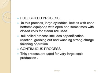  FULL BOILED PROCESS
 in this process, large cylindrical kettles with cone
bottoms equipped with open and sometimes with
closed coils for steam are used.
 full boiled process includes saponification
reaction graining out and washing strong charge
finishing operation.
 CONTINUOUS PROCESS
 This process are used for very large scale
production .
9/6/2021 75
 
