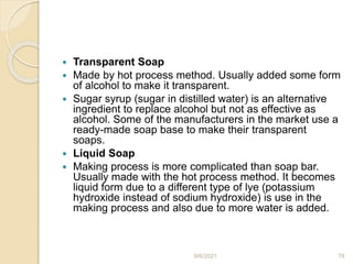  Transparent Soap
 Made by hot process method. Usually added some form
of alcohol to make it transparent.
 Sugar syrup (sugar in distilled water) is an alternative
ingredient to replace alcohol but not as effective as
alcohol. Some of the manufacturers in the market use a
ready-made soap base to make their transparent
soaps.
 Liquid Soap
 Making process is more complicated than soap bar.
Usually made with the hot process method. It becomes
liquid form due to a different type of lye (potassium
hydroxide instead of sodium hydroxide) is use in the
making process and also due to more water is added.
9/6/2021 78
 