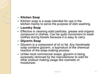 Kitchen Soap
 Kitchen soap is a soap intended for use in the
kitchen mainly to serve the purpose of dish-washing.
 Laundry Soap
 Effective in cleaning solid particles, grease and organic
compound in clothes. Can be quite convenient to wash
clothes during travels because it is easy to carry.
 Glycerin Soap
 Glycerin is a component of oil or fat. Any handmade
soap contains glycerin, a byproduct of the chemical
reaction of the soap-making process.
 Unlike most commercial soaps, glycerin is being
purposely removed by the manufacturer to sold for
other product making usage like cosmetic or
moisturizer.
9/6/2021 79
 