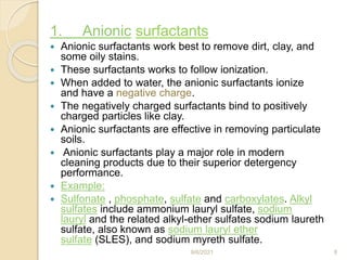 1. Anionic surfactants
 Anionic surfactants work best to remove dirt, clay, and
some oily stains.
 These surfactants works to follow ionization.
 When added to water, the anionic surfactants ionize
and have a negative charge.
 The negatively charged surfactants bind to positively
charged particles like clay.
 Anionic surfactants are effective in removing particulate
soils.
 Anionic surfactants play a major role in modern
cleaning products due to their superior detergency
performance.
 Example:
 Sulfonate , phosphate, sulfate and carboxylates. Alkyl
sulfates include ammonium lauryl sulfate, sodium
lauryl and the related alkyl-ether sulfates sodium laureth
sulfate, also known as sodium lauryl ether
sulfate (SLES), and sodium myreth sulfate.
9/6/2021 8
 