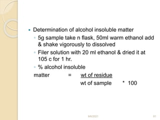  Determination of alcohol insoluble matter
◦ 5g sample take n flask, 50ml warm ethanol add
& shake vigorously to dissolved
◦ Filer solution with 20 ml ethanol & dried it at
105 c for 1 hr.
◦ % alcohol insoluble
matter = wt of residue
wt of sample * 100
9/6/2021 81
 