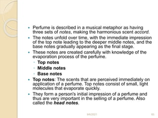  Perfume is described in a musical metaphor as having
three sets of notes, making the harmonious scent accord.
 The notes unfold over time, with the immediate impression
of the top note leading to the deeper middle notes, and the
base notes gradually appearing as the final stage.
 These notes are created carefully with knowledge of the
evaporation process of the perfume.
◦ Top notes
◦ Middle notes
◦ Base notes
 Top notes: The scents that are perceived immediately on
application of a perfume. Top notes consist of small, light
molecules that evaporate quickly.
 They form a person's initial impression of a perfume and
thus are very important in the selling of a perfume. Also
called the head notes.
9/6/2021 83
 