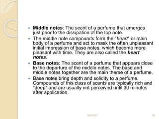  Middle notes: The scent of a perfume that emerges
just prior to the dissipation of the top note.
 The middle note compounds form the "heart" or main
body of a perfume and act to mask the often unpleasant
initial impression of base notes, which become more
pleasant with time. They are also called the heart
notes.
 Base notes: The scent of a perfume that appears close
to the departure of the middle notes. The base and
middle notes together are the main theme of a perfume.
 Base notes bring depth and solidity to a perfume.
Compounds of this class of scents are typically rich and
"deep" and are usually not perceived until 30 minutes
after application.
9/6/2021 84
 