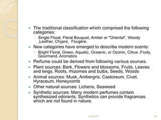  The traditional classification which comprised the following
categories:
◦ Single Floral, Floral Bouquet, Amber or "Oriental", Woody
,Leather, Chypre, Fougère.
 New categories have emerged to describe modern scents:
◦ Bright Floral, Green, Aquatic, Oceanic, or Ozonic, Citrus ,Fruity,
Gourmand, Aromatics
 Perfume could be derived from following various sources.
 Plant sources: Bark, Flowers and blossoms, Fruits, Leaves
and twigs, Roots, rhizomes and bulbs, Seeds, Woods
 Animal sources: Musk, Ambergris, Castoreum, Civet,
Hyraceum, Honeycomb
 Other natural sources: Lichens, Seaweed
 Synthetic sources: Many modern perfumes contain
synthesized odorants. Synthetics can provide fragrances
which are not found in nature.
9/6/2021 85
 