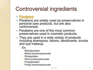 Controversial ingredients
 Parabens
 Parabens are widely used as preservatives in
personal care products, but are also
controversial.
 Parabens are one of the most common
preservatives used in cosmetic products.
 They are used in a wide variety of products
including shampoos, lotions, deodorants, scrubs
and eye makeup.
◦ Ex.
 Methylparaben
 Methyl phydroxybenzoate
 Ethylparaben
 Ethyl phydroxybenzoate
 Propylparaben
 Propyl phydroxybenzoate
9/6/2021 87
 