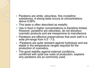 Parabens are white, odourless, fine crystalline
substances. A strong taste occurs at concentrations
above 0.08%.
 This taste is often described as metallic.
 Use in food in higher concentrations is therefore limited.
However, parabens are odourless, do not discolour
cosmetic products and are inexpensive to manufacture.
 Parabens are effective preservatives that work well in a
wide pH-range from 4.5 - 7.5.
 Parabens are quite resistant against hydrolysis and are
stable in the temperature ranges required for the
production of cosmetics.
 The good stability against external conditions,
combined with quite low costs of production, explains
why parabens are so commonly used.
9/6/2021 88
 