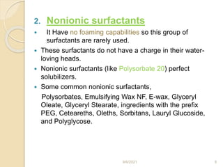 2. Nonionic surfactants
 It Have no foaming capabilities so this group of
surfactants are rarely used.
 These surfactants do not have a charge in their water-
loving heads.
 Nonionic surfactants (like Polysorbate 20) perfect
solubilizers.
 Some common nonionic surfactants,
Polysorbates, Emulsifying Wax NF, E-wax, Glyceryl
Oleate, Glyceryl Stearate, ingredients with the prefix
PEG, Ceteareths, Oleths, Sorbitans, Lauryl Glucoside,
and Polyglycose.
9/6/2021 9
 
