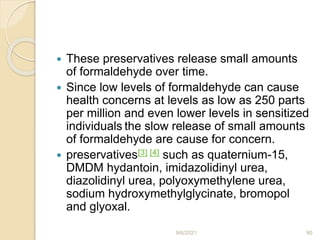  These preservatives release small amounts
of formaldehyde over time.
 Since low levels of formaldehyde can cause
health concerns at levels as low as 250 parts
per million and even lower levels in sensitized
individuals the slow release of small amounts
of formaldehyde are cause for concern.
 preservatives[3] [4] such as quaternium-15,
DMDM hydantoin, imidazolidinyl urea,
diazolidinyl urea, polyoxymethylene urea,
sodium hydroxymethylglycinate, bromopol
and glyoxal.
9/6/2021 90
 